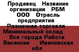 Продавец › Название организации ­ РБМ, ООО › Отрасль предприятия ­ Розничная торговля › Минимальный оклад ­ 1 - Все города Работа » Вакансии   . Ивановская обл.